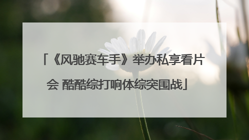 《风驰赛车手》举办私享看片会 酷酷综打响体综突围战