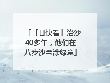 「甘快看」治沙40多年，他们在八步沙叠涂绿意