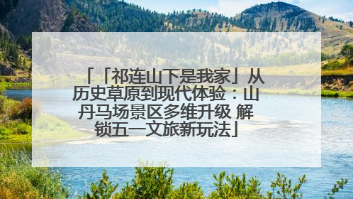 「祁连山下是我家」从历史草原到现代体验：山丹马场景区多维升级 解锁五一文旅新玩法