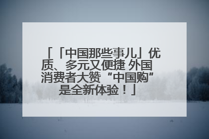 「中国那些事儿」优质、多元又便捷 外国消费者大赞“中国购”是全新体验！