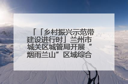 「乡村振兴示范带建设进行时」兰州市城关区城管局开展“烟雨兰山”区域综合整治专项行动
