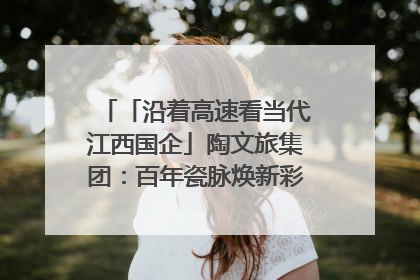 「沿着高速看当代江西国企」陶文旅集团：百年瓷脉焕新彩 文旅融合谱华章