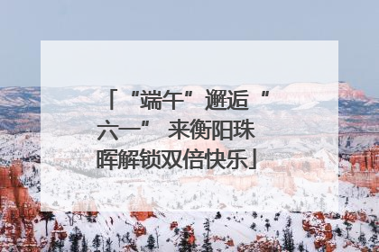“端午”邂逅“六一” 来衡阳珠晖解锁双倍快乐