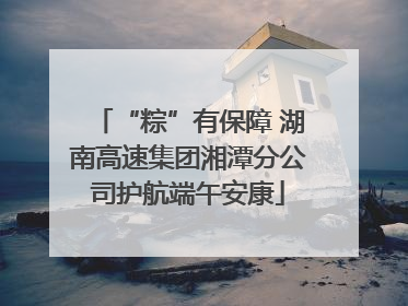 “粽”有保障 湖南高速集团湘潭分公司护航端午安康