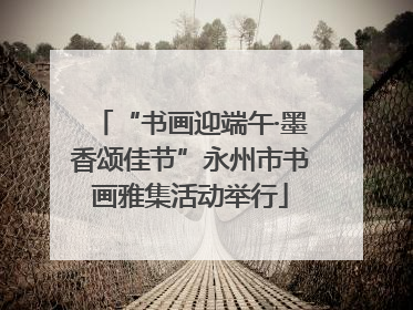 “书画迎端午·墨香颂佳节”永州市书画雅集活动举行