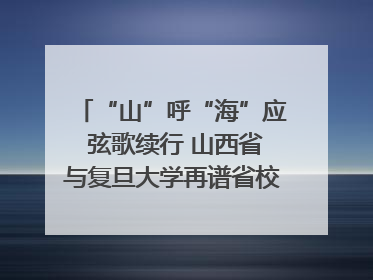 “山”呼“海”应 弦歌续行 山西省与复旦大学再谱省校合作新篇章