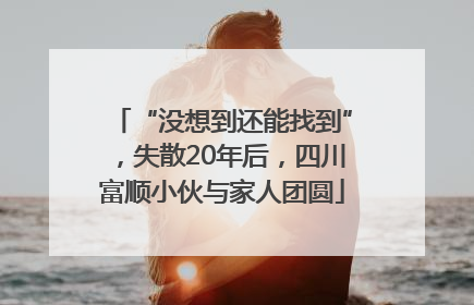 “没想到还能找到”，失散20年后，四川富顺小伙与家人团圆