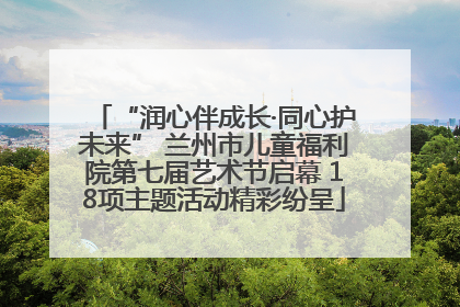 “润心伴成长·同心护未来” 兰州市儿童福利院第七届艺术节启幕 18项主题活动精彩纷呈