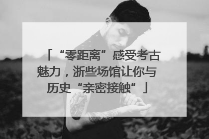 “零距离”感受考古魅力，浙些场馆让你与历史“亲密接触”