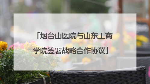 烟台山医院与山东工商学院签署战略合作协议