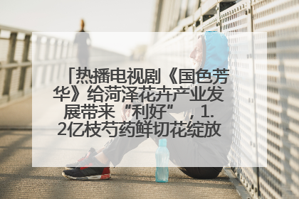 热播电视剧《国色芳华》给菏泽花卉产业发展带来“利好”，1.2亿枝芍药鲜切花绽放“国色芳华”
