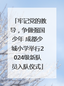 牢记党的教导，争做强国少年 成都少城小学举行2024级新队员入队仪式