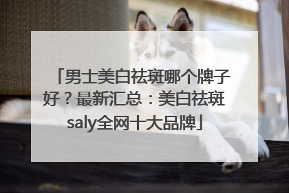 男士美白祛斑哪个牌子好？最新汇总：美白祛斑saly全网十大品牌