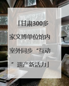 甘肃300多家文博单位馆内室外同步“互动”遗产新活力