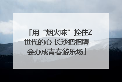 用“烟火味”拴住Z世代的心 长沙把招聘会办成青春游乐场