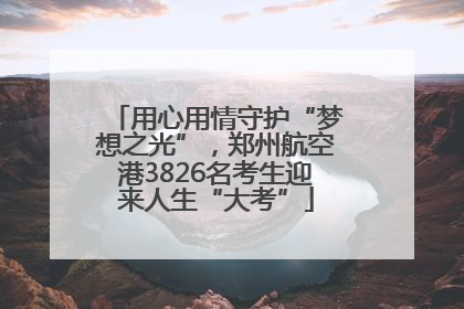 用心用情守护“梦想之光”，郑州航空港3826名考生迎来人生“大考”