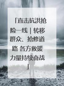 直击抗洪抢险一线｜转移群众、抢修道路 各方救援力量持续奋战