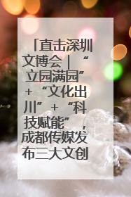 直击深圳文博会｜“立园满园”+“文化出川”+“科技赋能”，成都传媒发布三大文创领域合作清单