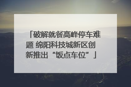 破解就餐高峰停车难题 绵阳科技城新区创新推出“饭点车位”