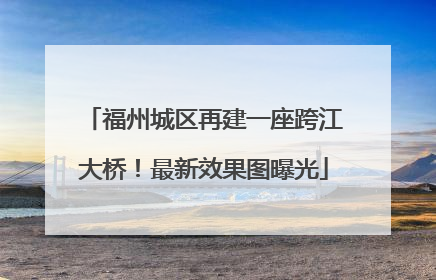 福州城区再建一座跨江大桥！最新效果图曝光