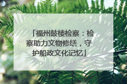 福州鼓楼检察：检察助力文物修缮，守护船政文化记忆