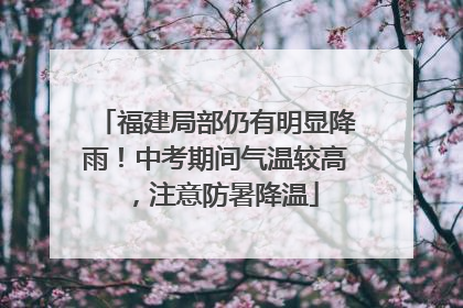 福建局部仍有明显降雨！中考期间气温较高，注意防暑降温