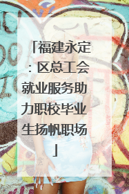 福建永定：区总工会就业服务助力职校毕业生扬帆职场