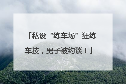 私设“练车场”狂练车技，男子被约谈！