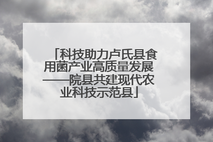科技助力卢氏县食用菌产业高质量发展——院县共建现代农业科技示范县