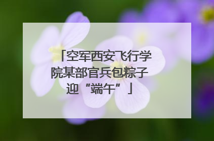 空军西安飞行学院某部官兵包粽子迎“端午”