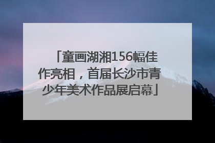 童画湖湘156幅佳作亮相，首届长沙市青少年美术作品展启幕