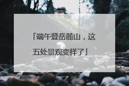 端午登岳麓山，这五处景观变样了