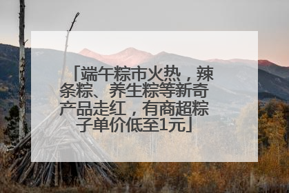 端午粽市火热，辣条粽、养生粽等新奇产品走红，有商超粽子单价低至1元