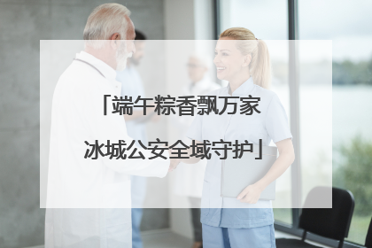 端午粽香飘万家 冰城公安全域守护