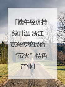 端午经济持续升温 浙江嘉兴传统民俗“带火”特色产业