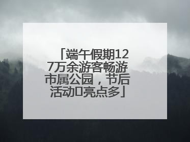 端午假期127万余游客畅游市属公园，节后活动﻿亮点多