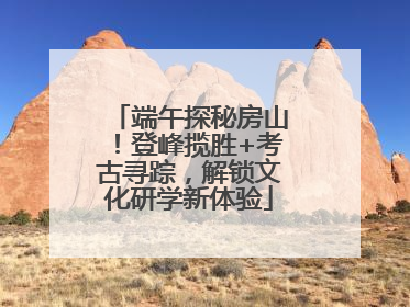 端午探秘房山！登峰揽胜+考古寻踪，解锁文化研学新体验