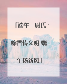 端午｜尉氏：粽香传文明 端午扬新风