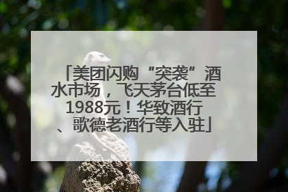 美团闪购“突袭”酒水市场，飞天茅台低至1988元！华致酒行、歌德老酒行等入驻