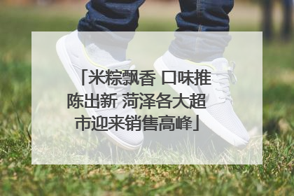 米粽飘香 口味推陈出新 菏泽各大超市迎来销售高峰