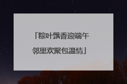粽叶飘香迎端午 邻里欢聚包温情