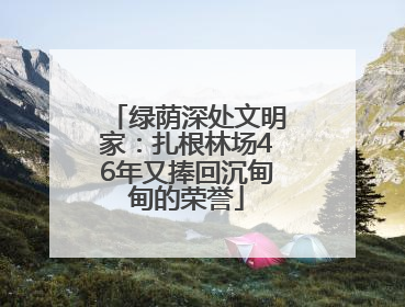 绿荫深处文明家：扎根林场46年又捧回沉甸甸的荣誉