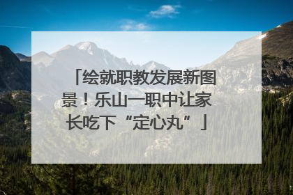 绘就职教发展新图景！乐山一职中让家长吃下“定心丸”