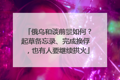 俄乌和谈前景如何？起草备忘录、完成换俘，也有人要继续拱火