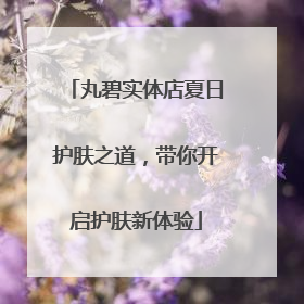丸碧实体店夏日护肤之道，带你开启护肤新体验