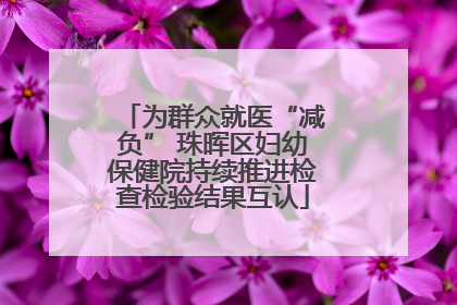为群众就医“减负” 珠晖区妇幼保健院持续推进检查检验结果互认