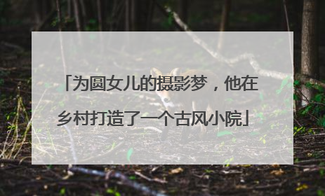 为圆女儿的摄影梦，他在乡村打造了一个古风小院