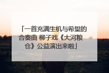 一首充满生机与希望的合奏曲 柳子戏《大河粮仓》公益演出来啦