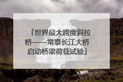 世界最大跨度斜拉桥——常泰长江大桥启动桥梁荷载试验
