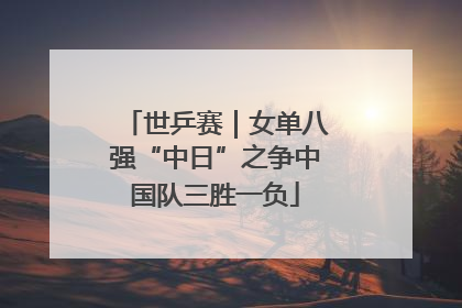 世乒赛｜女单八强“中日”之争中国队三胜一负